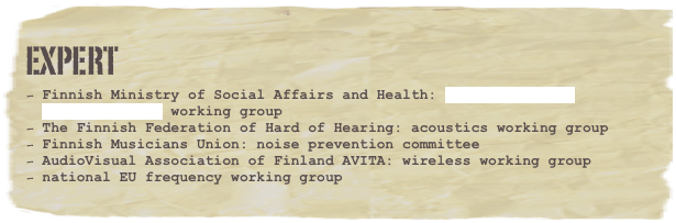EXPERT
Finnish Ministry of Social Affairs and Health: Housing Health Directive 2003 working group
The Finnish Federation of Hard of Hearing: acoustics working group
Finnish Musicians Union: noise prevention committee    
AudioVisual Association of Finland AVITA: wireless working group
national EU frequency working group