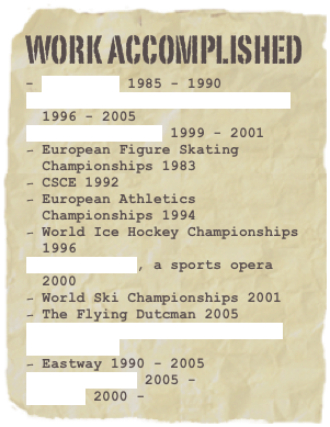 WORK ACCOMPLISHED
- Peer Günt 1985 - 1990J. Karjalainen Electric Sauna 1996 - 2005
Jonna Tervomaa 1999 - 2001
European Figure Skating Championships 1983
CSCE 1992
European Athletics Championships 1994
World Ice Hockey Championships 1996
Paavo Suuri, a sports opera 2000
World Ski Championships 2001
The Flying Dutcman 2005
Eurovision Song Contest 2007
OSCE 2008
Eastway 1990 - 2005
Akun Tehdas 2005 -
Riffi 2000 -